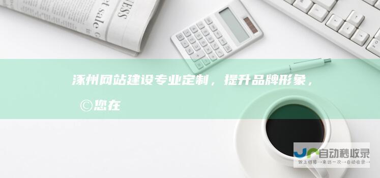 涿州网站建设：专业定制，提升品牌形象，助您在网络世界脱颖而出